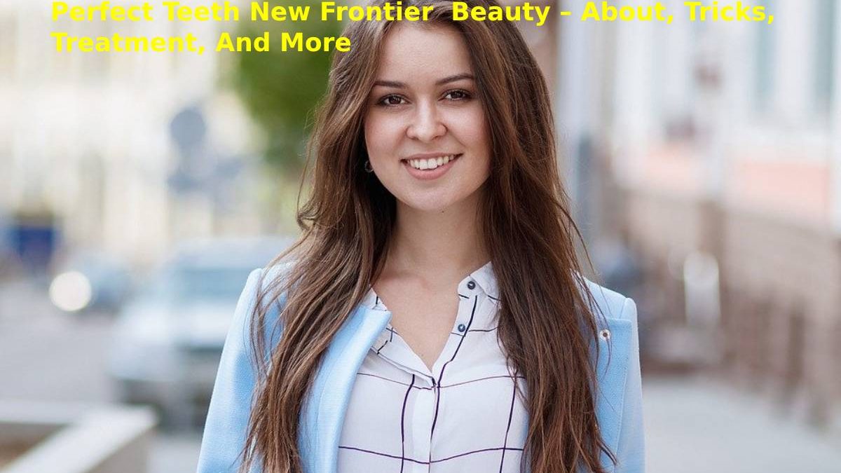 Perfect Teeth New Frontier  Beauty – About, Tricks, Treatment, And More