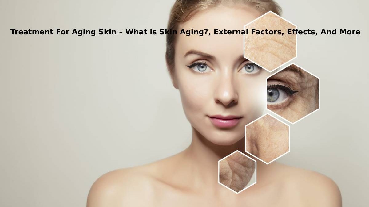 Treatment For Aging Skin – What is Skin Aging?, External Factors, Common Effects, And More